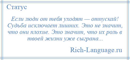 
    Если люди от тебя уходят — отпускай! Судьба исключает лишних. Это не значит, что они плохие. Это значит, что их роль в твоей жизни уже сыграна...