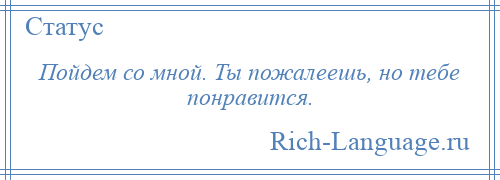 
    Пойдем со мной. Ты пожалеешь, но тебе понравится.