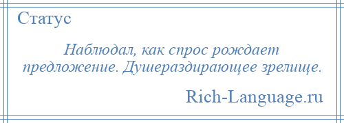 
    Наблюдал, как спрос рождает предложение. Душераздирающее зрелище.