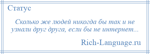 
    Сколько же людей никогда бы так и не узнали друг друга, если бы не интернет...
