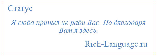 
    Я сюда пришел не ради Вас. Но благодаря Вам я здесь.