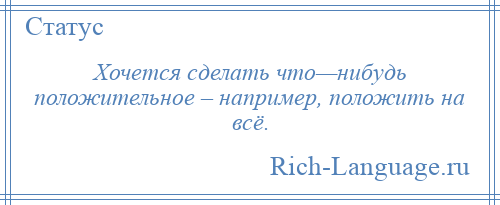 
    Хочется сделать что—нибудь положительное – например, положить на всё.