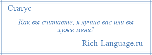 
    Как вы считаете, я лучше вас или вы хуже меня?