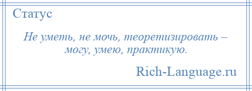 
    Не уметь, не мочь, теоретизировать – могу, умею, практикую.