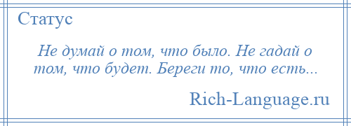 
    Не думай о том, что было. Не гадай о том, что будет. Береги то, что есть...