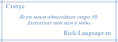 
    Всем моим одногодкам скоро 30. Ахахаххах так вам и надо.