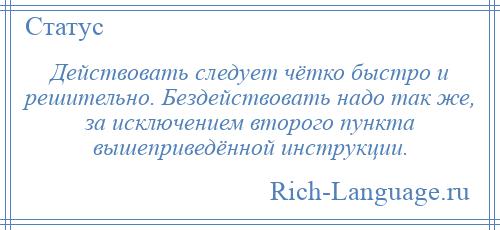 
    Действовать следует чётко быстро и решительно. Бездействовать надо так же, за исключением второго пункта вышеприведённой инструкции.