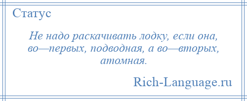 
    Не надо раскачивать лодку, если она, во—первых, подводная, а во—вторых, атомная.