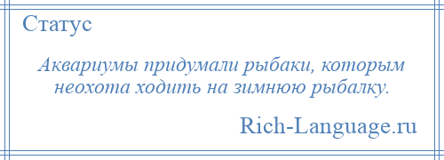 
    Аквариумы придумали рыбаки, которым неохота ходить на зимнюю рыбалку.