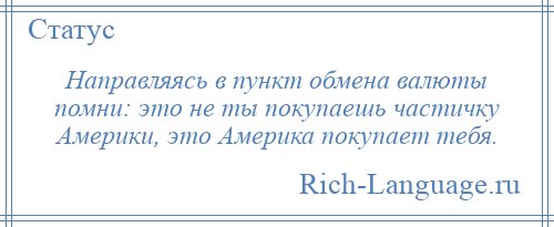 
    Направляясь в пункт обмена валюты помни: это не ты покупаешь частичку Америки, это Америка покупает тебя.