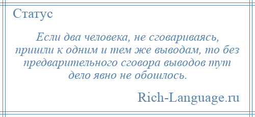 
    Если два человека, не сговариваясь, пришли к одним и тем же выводам, то без предварительного сговора выводов тут дело явно не обошлось.