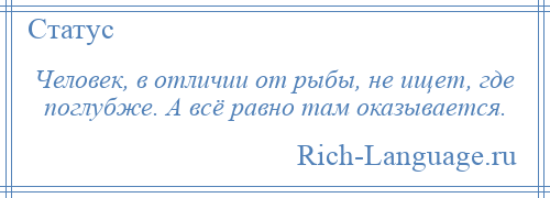 
    Человек, в отличии от рыбы, не ищет, где поглубже. А всё равно там оказывается.