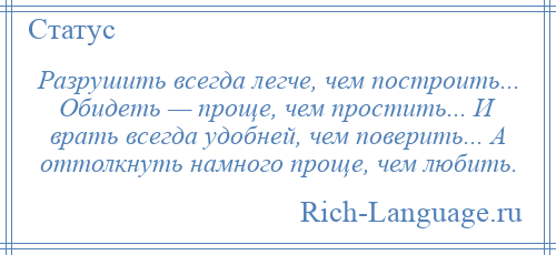 
    Разрушить всегда легче, чем построить... Обидеть — проще, чем простить... И врать всегда удобней, чем поверить... А оттолкнуть намного проще, чем любить.