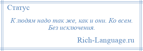 
    К людям надо так же, как и они. Ко всем. Без исключения.