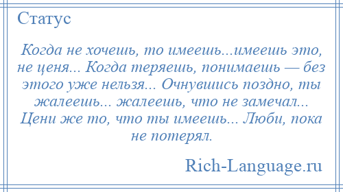 
    Когда не хочешь, то имеешь...имеешь это, не ценя... Когда теряешь, понимаешь — без этого уже нельзя... Очнувшись поздно, ты жалеешь... жалеешь, что не замечал... Цени же то, что ты имеешь... Люби, пока не потерял.