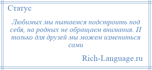
    Любимых мы пытаемся подстроить под себя, на родных не обращаем внимания. И только для друзей мы можем измениться сами