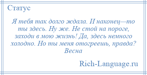 
    Я тебя так долго ждала. И наконец—то ты здесь. Ну же. Не стой на пороге, заходи в мою жизнь! Да, здесь немного холодно. Но ты меня отогреешь, правда? Весна