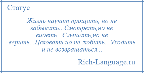 
    Жизнь научит прощать, но не забывать...Смотреть,но не видеть...Слышать,но не верить...Целовать,но не любить...Уходить и не возвращаться...