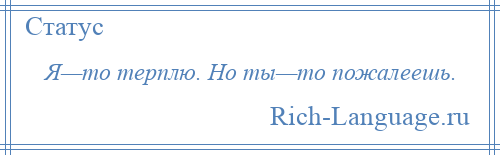 
    Я—то терплю. Но ты—то пожалеешь.