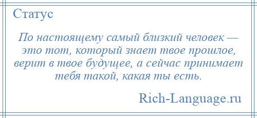 
    По настоящему самый близкий человек — это тот, который знает твое прошлое, верит в твое будущее, а сейчас принимает тебя такой, какая ты есть.