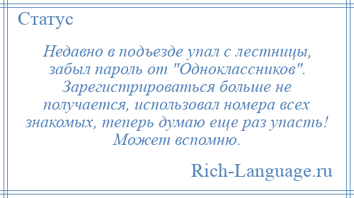 
    Недавно в подъезде упал с лестницы, забыл пароль от Одноклассников . Зарегистрироваться больше не получается, использовал номера всех знакомых, теперь думаю еще раз упасть! Может вспомню.