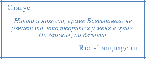 
    Никто и никогда, кроме Всевышнего не узнает то, что творится у меня в душе. Ни близкие, ни далекие.