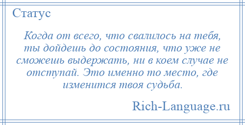 
    Когда от всего, что свалилось на тебя, ты дойдешь до состояния, что уже не сможешь выдержать, ни в коем случае не отступай. Это именно то место, где изменится твоя судьба.