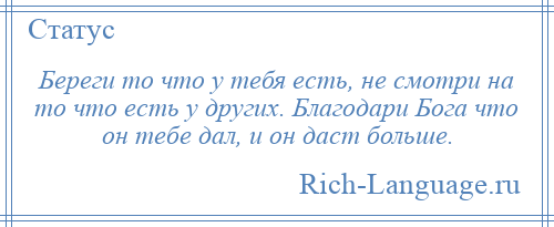 
    Береги то что у тебя есть, не смотри на то что есть у других. Благодари Бога что он тебе дал, и он даст больше.