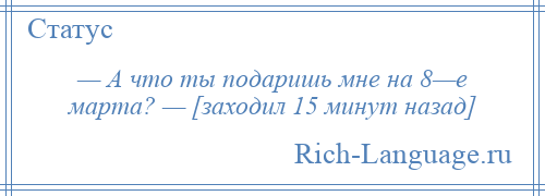 
    — А что ты подаришь мне на 8—е марта? — [заходил 15 минут назад]