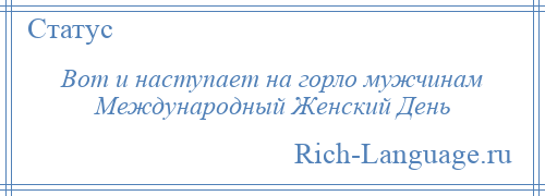 
    Вот и наступает на горло мужчинам Международный Женский День