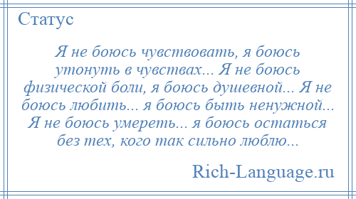 
    Я не боюсь чувствовать, я боюсь утонуть в чувствах... Я не боюсь физической боли, я боюсь душевной... Я не боюсь любить... я боюсь быть ненужной... Я не боюсь умереть... я боюсь остаться без тех, кого так сильно люблю...