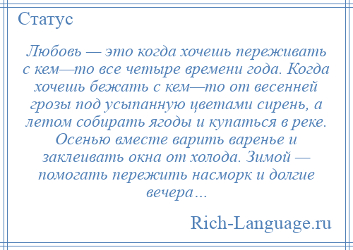 
    Любовь — это когда хочешь переживать с кем—то все четыре времени года. Когда хочешь бежать с кем—то от весенней грозы под усыпанную цветами сирень, а летом собирать ягоды и купаться в реке. Осенью вместе варить варенье и заклеивать окна от холода. Зимой — помогать пережить насморк и долгие вечера…