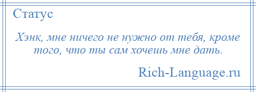 
    Хэнк, мне ничего не нужно от тебя, кроме того, что ты сам хочешь мне дать.