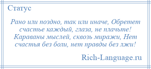 
    Рано или поздно, так или иначе, Обретет счастье каждый, глаза, не плачьте! Караваны мыслей, сквозь миражи, Нет счастья без боли, нет правды без лжи!