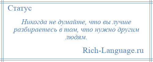 
    Никогда не думайте, что вы лучше разбираетесь в том, что нужно другим людям.