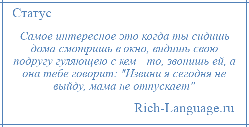 
    Самое интересное это когда ты сидишь дома смотришь в окно, видишь свою подругу гуляющею с кем—то, звонишь ей, а она тебе говорит: Извини я сегодня не выйду, мама не отпускает 