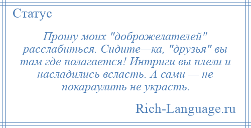 
    Прошу моих доброжелателей расслабиться. Сидите—ка, друзья вы там где полагается! Интриги вы плели и насладились всласть. А сами — не покараулить не украсть.