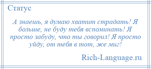 
    А знаешь, я думаю хватит страдать! Я больше, не буду тебя вспоминать! Я просто забуду, что ты говорил! Я просто уйду, от тебя в тот, же миг!