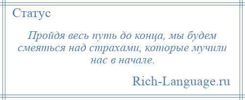 
    Пройдя весь путь до конца, мы будем смеяться над страхами, которые мучили нас в начале.