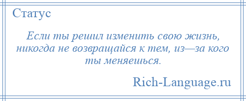 
    Если ты решил изменить свою жизнь, никогда не возвращайся к тем, из—за кого ты меняешься.