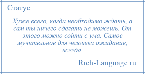 
    Хуже всего, когда необходимо ждать, а сам ты ничего сделать не можешь. От этого можно сойти с ума. Самое мучительное для человека ожидание, всегда.