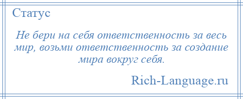
    Не бери на себя ответственность за весь мир, возьми ответственность за создание мира вокруг себя.