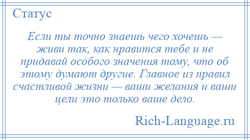 
    Если ты точно знаешь чего хочешь — живи так, как нравится тебе и не придавай особого значения тому, что об этому думают другие. Главное из правил счастливой жизни — ваши желания и ваши цели это только ваше дело.