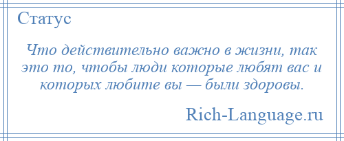 
    Что действительно важно в жизни, так это то, чтобы люди которые любят вас и которых любите вы — были здоровы.