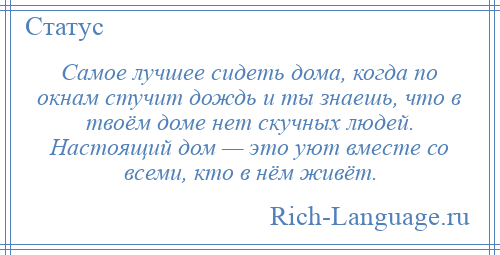 
    Самое лучшее сидеть дома, когда по окнам стучит дождь и ты знаешь, что в твоём доме нет скучных людей. Настоящий дом — это уют вместе со всеми, кто в нём живёт.