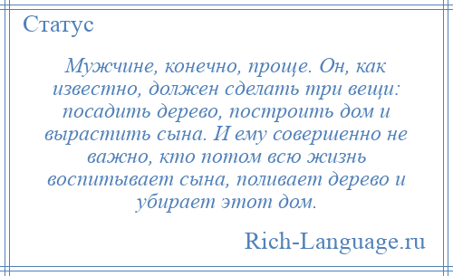 
    Мужчине, конечно, проще. Он, как известно, должен сделать три вещи: посадить дерево, построить дом и вырастить сына. И ему совершенно не важно, кто потом всю жизнь воспитывает сына, поливает дерево и убирает этот дом.