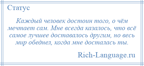 
    Каждый человек достоин того, о чём мечтает сам. Мне всегда казалось, что всё самое лучшее доставалось другим, но весь мир обеднел, когда мне досталась ты.