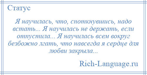 
    Я научилась, что, споткнувшись, надо встать... Я научилась не держать, если отпустила... Я научилась всем вокруг безбожно лгать, что навсегда я сердце для любви закрыла...