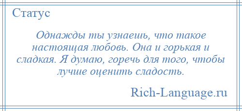 
    Однажды ты узнаешь, что такое настоящая любовь. Она и горькая и сладкая. Я думаю, горечь для того, чтобы лучше оценить сладость.