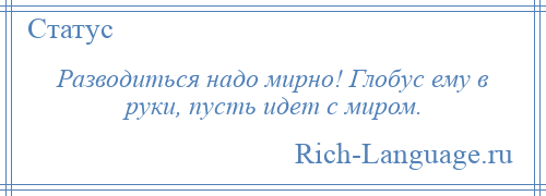 
    Разводиться надо мирно! Глобус ему в руки, пусть идет с миром.